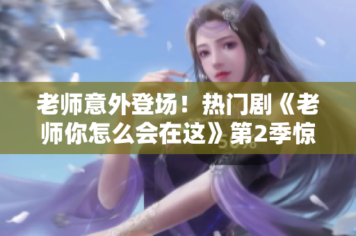 老師意外登場(chǎng)！熱門劇《老師你怎么會(huì)在這》第2季驚喜開(kāi)播