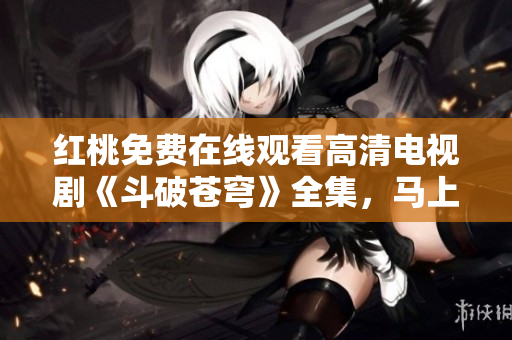 紅桃免費(fèi)在線觀看高清電視劇《斗破蒼穹》全集，馬上開(kāi)啟精彩視聽(tīng)體驗(yàn)