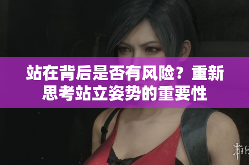 站在背后是否有風(fēng)險(xiǎn)？重新思考站立姿勢(shì)的重要性