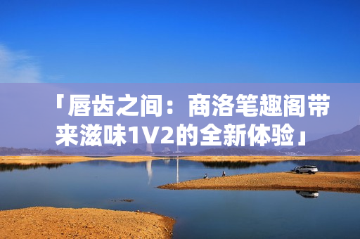 「唇齒之間：商洛筆趣閣帶來滋味1V2的全新體驗」