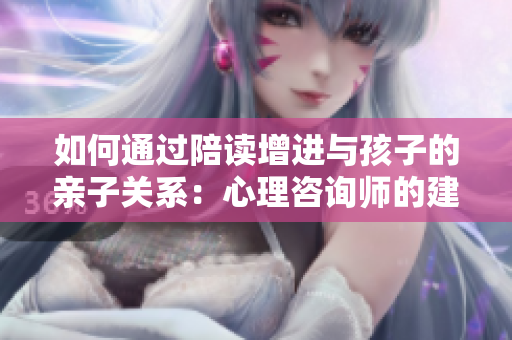 如何通過陪讀增進(jìn)與孩子的親子關(guān)系：心理咨詢師的建議