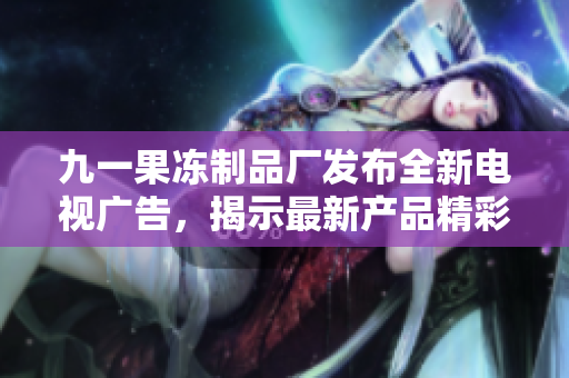 九一果凍制品廠發(fā)布全新電視廣告，揭示最新產(chǎn)品精彩亮點(diǎn)