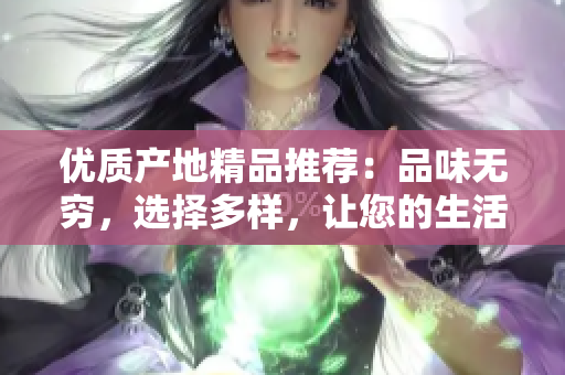 優(yōu)質(zhì)產(chǎn)地精品推薦：品味無窮，選擇多樣，讓您的生活更加豐富多彩！
