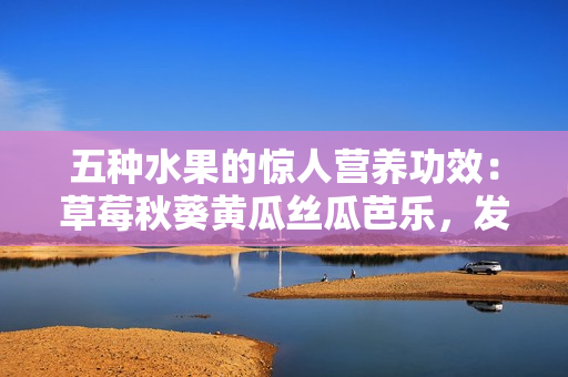 五種水果的驚人營養(yǎng)功效：草莓秋葵黃瓜絲瓜芭樂，發(fā)現(xiàn)綠巨人果中蘊含的健康之秘