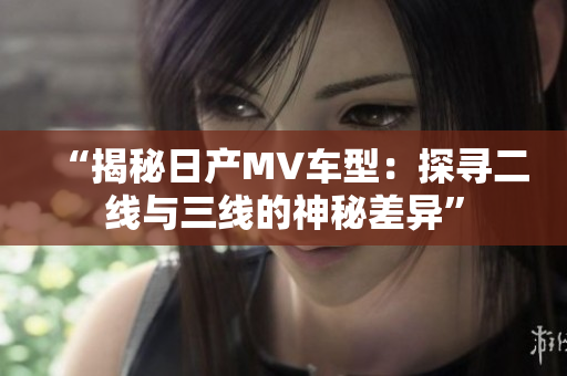 “揭秘日產(chǎn)MV車(chē)型：探尋二線與三線的神秘差異”