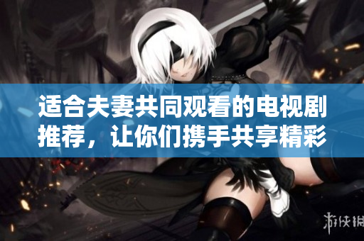 適合夫妻共同觀看的電視劇推薦，讓你們攜手共享精彩時(shí)光