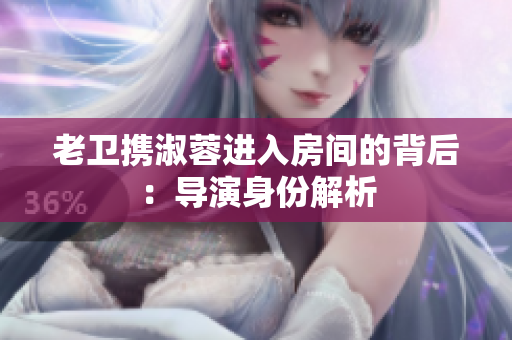 老衛(wèi)攜淑蓉進(jìn)入房間的背后：導(dǎo)演身份解析