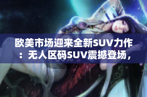 歐美市場迎來全新SUV力作：無人區(qū)碼SUV震撼登場，重新定義越野體驗