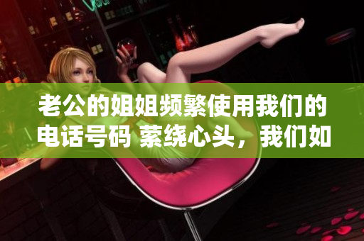 老公的姐姐頻繁使用我們的電話號(hào)碼 縈繞心頭，我們?nèi)绾螒?yīng)對(duì)？