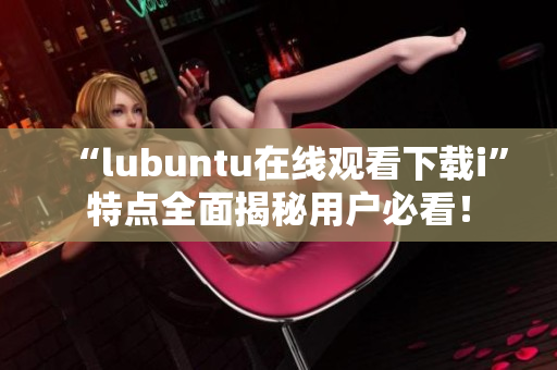 “l(fā)ubuntu在線觀看下載i”特點全面揭秘用戶必看！