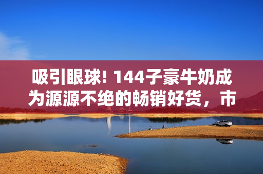 吸引眼球! 144子豪牛奶成為源源不絕的暢銷好貨，市場(chǎng)需求持續(xù)增長(zhǎng)