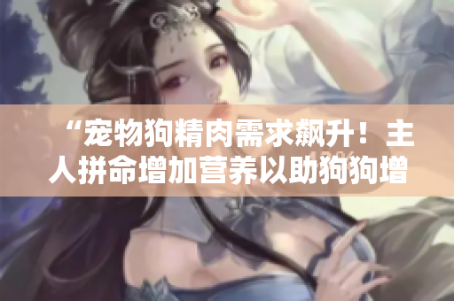 “寵物狗精肉需求飆升！主人拼命增加營(yíng)養(yǎng)以助狗狗增重增食欲”