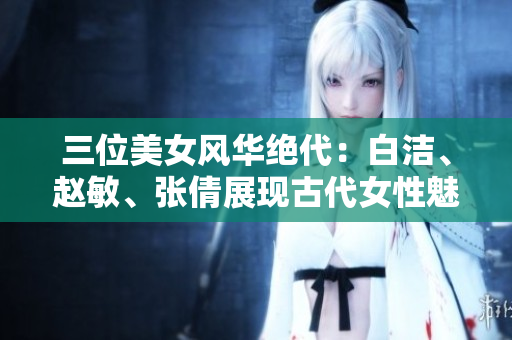 三位美女風(fēng)華絕代：白潔、趙敏、張倩展現(xiàn)古代女性魅力