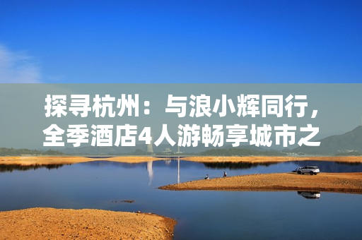 探尋杭州：與浪小輝同行，全季酒店4人游暢享城市之美
