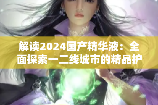 解讀2024國(guó)產(chǎn)精華液：全面探索一二線城市的精品護(hù)膚新趨勢(shì)