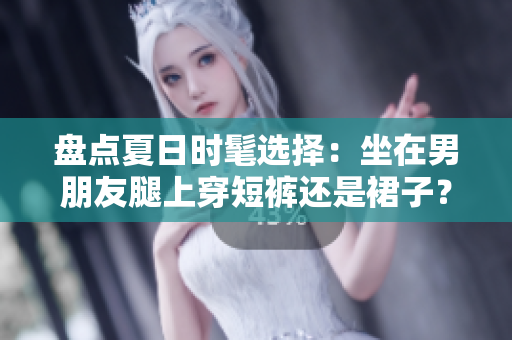 盤點夏日時髦選擇：坐在男朋友腿上穿短褲還是裙子？