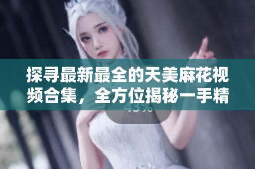探尋最新最全的天美麻花視頻合集，全方位揭秘一手精彩麻花演出【詳細(xì)】