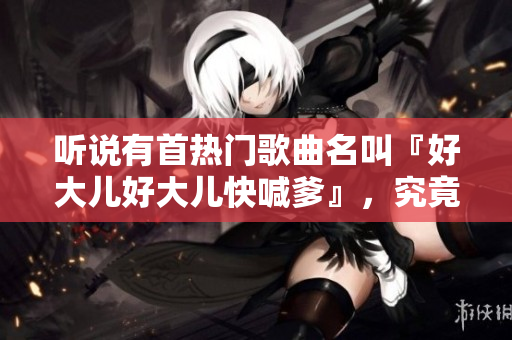 聽說有首熱門歌曲名叫『好大兒好大兒快喊爹』，究竟是什么樣的歌曲？