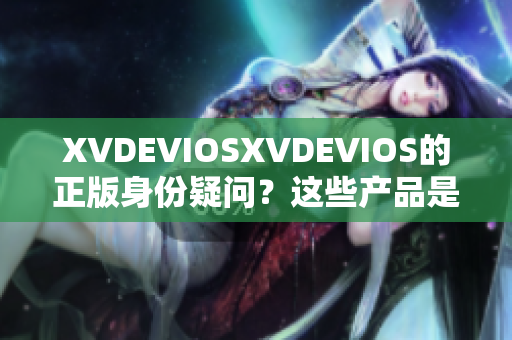 XVDEVIOSXVDEVIOS的正版身份疑問？這些產(chǎn)品是否均為合法發(fā)行？