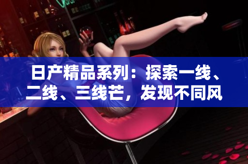 日產(chǎn)精品系列：探索一線、二線、三線芒，發(fā)現(xiàn)不同風(fēng)情