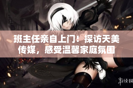 班主任親自上門！探訪天美傳媒，感受溫馨家庭氛圍
