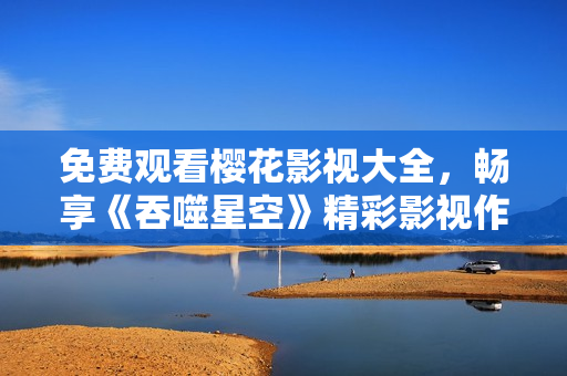 免費觀看櫻花影視大全，暢享《吞噬星空》精彩影視作品