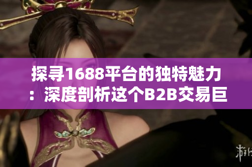 探尋1688平臺(tái)的獨(dú)特魅力：深度剖析這個(gè)B2B交易巨頭的獨(dú)特優(yōu)勢(shì)與特色