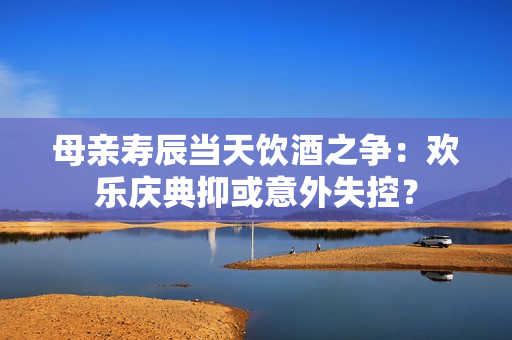 母親壽辰當(dāng)天飲酒之爭：歡樂慶典抑或意外失控？
