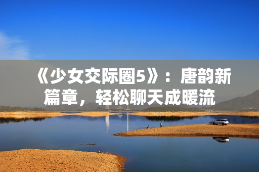 《少女交際圈5》：唐韻新篇章，輕松聊天成暖流