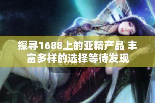 探尋1688上的亞精產(chǎn)品 豐富多樣的選擇等待發(fā)現(xiàn)