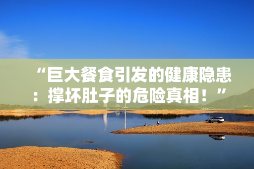 “巨大餐食引發(fā)的健康隱患：撐壞肚子的危險(xiǎn)真相！”