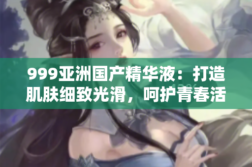 999亞洲國(guó)產(chǎn)精華液：打造肌膚細(xì)致光滑，呵護(hù)青春活力