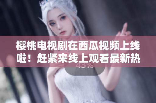 櫻桃電視劇在西瓜視頻上線啦！趕緊來線上觀看最新熱播??！