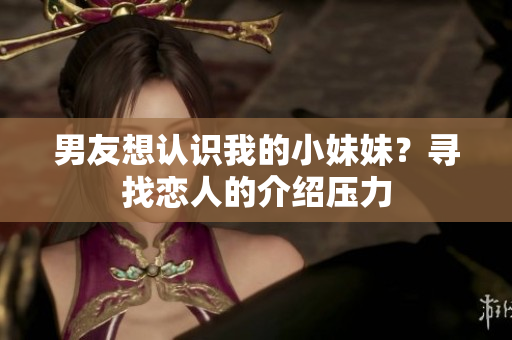 男友想認(rèn)識(shí)我的小妹妹？尋找戀人的介紹壓力