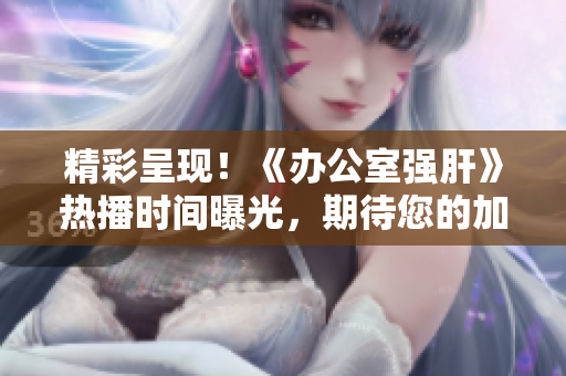 精彩呈現(xiàn)！《辦公室強(qiáng)肝》熱播時(shí)間曝光，期待您的加入！