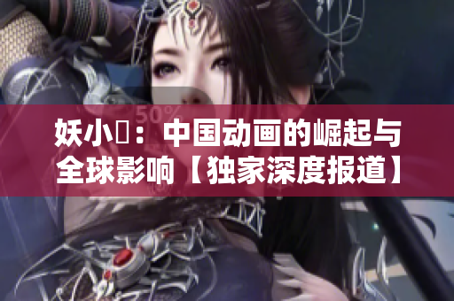 妖小槡：中國(guó)動(dòng)畫(huà)的崛起與全球影響【獨(dú)家深度報(bào)道】