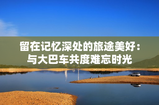 留在記憶深處的旅途美好：與大巴車(chē)共度難忘時(shí)光