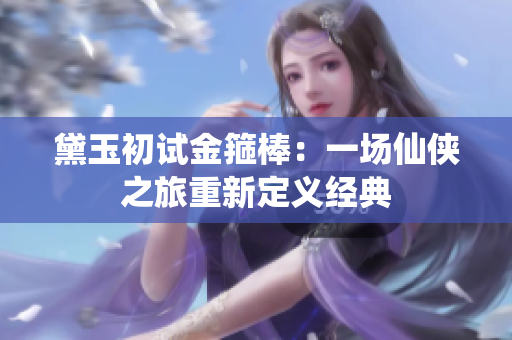 黛玉初試金箍棒：一場(chǎng)仙俠之旅重新定義經(jīng)典