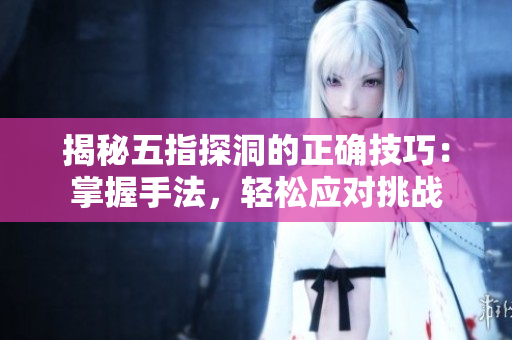 揭秘五指探洞的正確技巧：掌握手法，輕松應(yīng)對(duì)挑戰(zhàn)