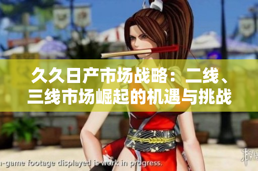 久久日產(chǎn)市場(chǎng)戰(zhàn)略：二線、三線市場(chǎng)崛起的機(jī)遇與挑戰(zhàn)