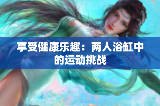享受健康樂趣：兩人浴缸中的運(yùn)動挑戰(zhàn)