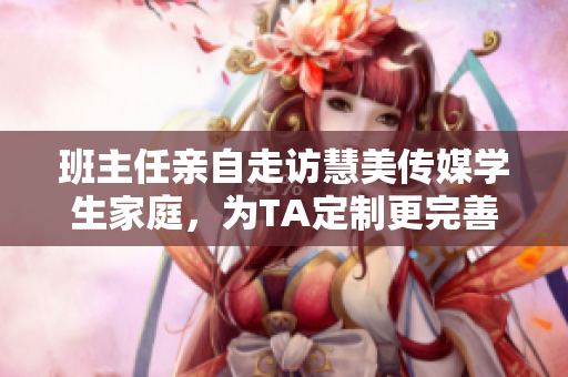班主任親自走訪慧美傳媒學(xué)生家庭，為TA定制更完善的教育服務(wù)