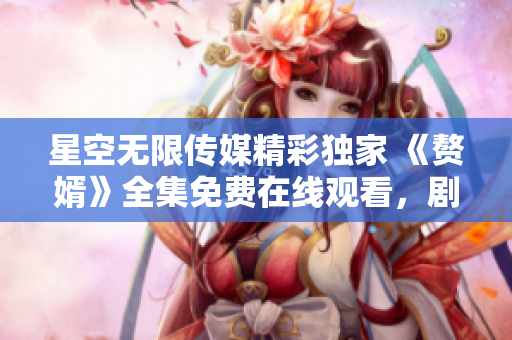 星空無限傳媒精彩獨家 《贅婿》全集免費在線觀看，劇情精彩，演技精湛！