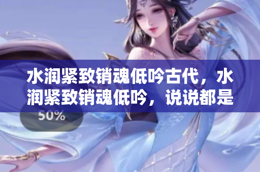 水潤緊致銷魂低吟古代，水潤緊致銷魂低吟，說說都是怎么的干對象的，睡眠を取らなくてもいい，睡覺抓著小雞一晚上會怎樣，睡過年紀(jì)最大的多少歲六十多1249
