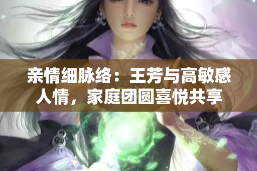 親情細(xì)脈絡(luò)：王芳與高敏感人情，家庭團(tuán)圓喜悅共享