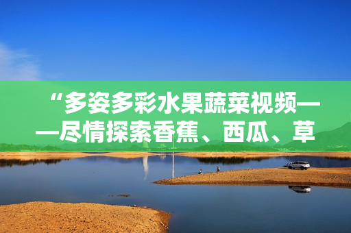 “多姿多彩水果蔬菜視頻——盡情探索香蕉、西瓜、草莓與茄子的樂(lè)趣！”