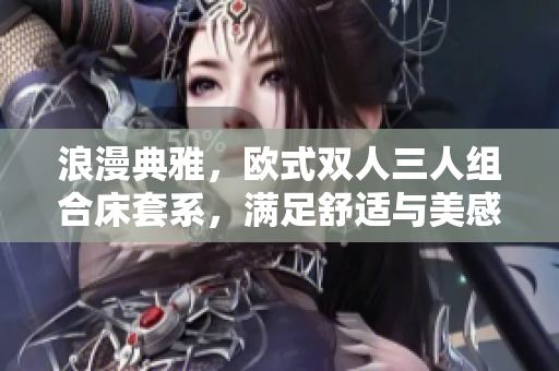 浪漫典雅，歐式雙人三人組合床套系，滿足舒適與美感，打造優(yōu)雅臥室環(huán)境