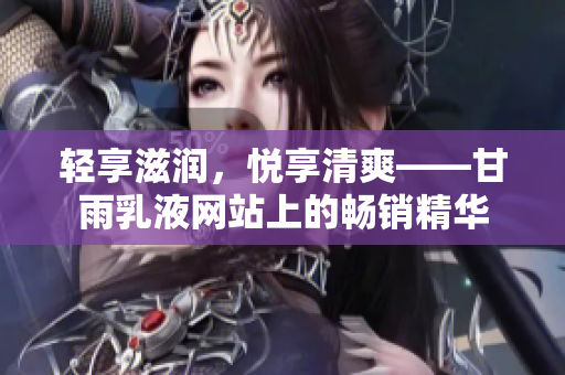 輕享滋潤(rùn)，悅享清爽——甘雨乳液網(wǎng)站上的暢銷(xiāo)精華