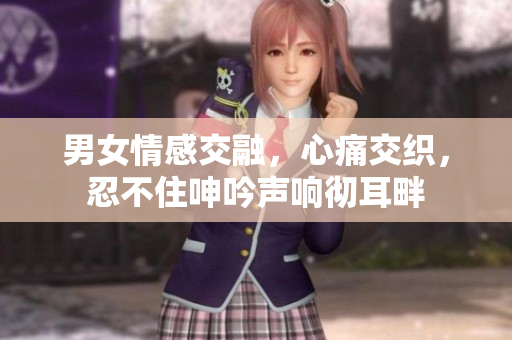 男女情感交融，心痛交織，忍不住呻吟聲響徹耳畔