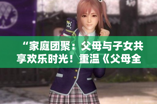 “家庭團聚：父母與子女共享歡樂時光！重溫《父母全家兒女大聯(lián)歡》第14集”